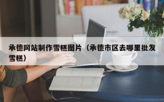 进贤承德网站制作雪糕图片（承德市区去哪里批发雪糕）