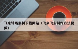进贤飞来转场素材下载网站（飞来飞去制作方法视频）